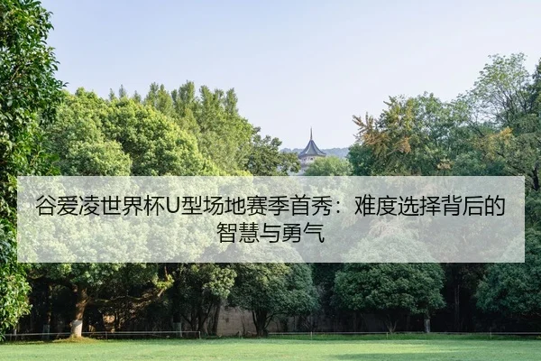 谷爱凌世界杯U型场地赛季首秀：难度选择背后的智慧与勇气