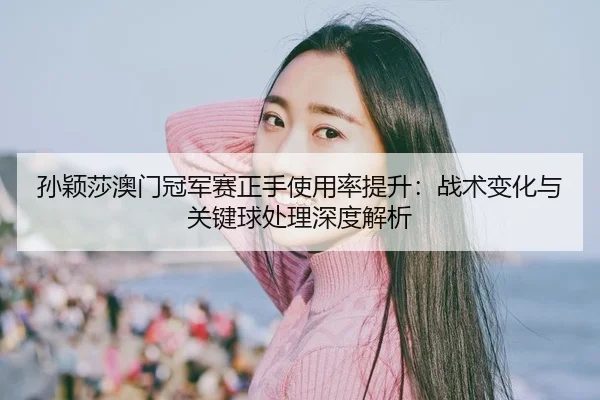 孙颖莎澳门冠军赛正手使用率提升：战术变化与关键球处理深度解析