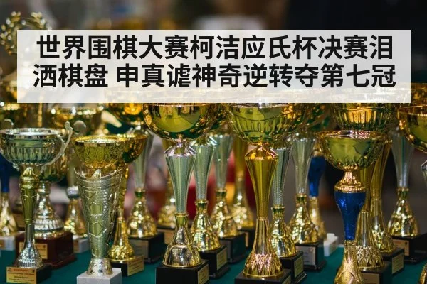 世界围棋大赛柯洁应氏杯决赛泪洒棋盘 申真谑神奇逆转夺第七冠