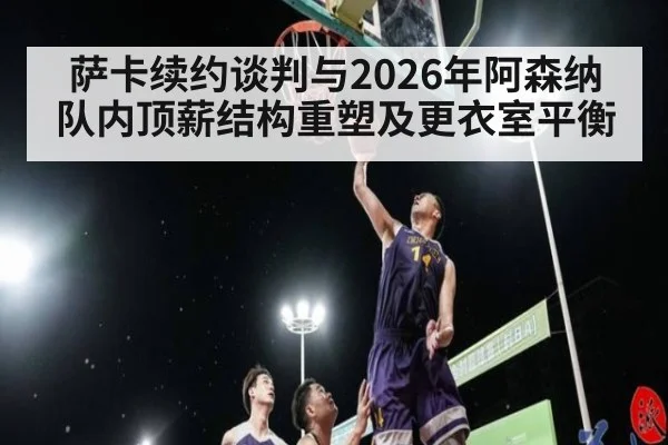 萨卡续约谈判与2026年阿森纳队内顶薪结构重塑及更衣室平衡